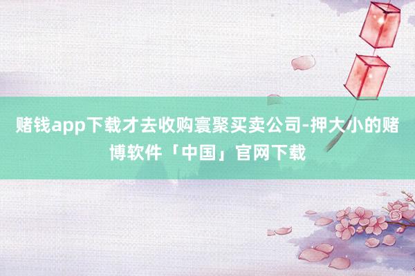 赌钱app下载才去收购寰聚买卖公司-押大小的赌博软件「中国」官网下载