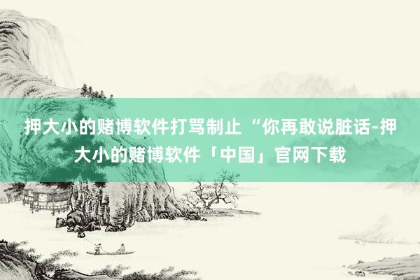 押大小的赌博软件打骂制止 “你再敢说脏话-押大小的赌博软件「中国」官网下载