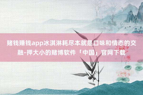 赌钱赚钱app冰淇淋耗尽本就是口味和情态的交融-押大小的赌博软件「中国」官网下载