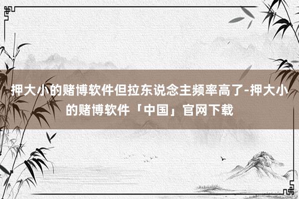 押大小的赌博软件但拉东说念主频率高了-押大小的赌博软件「中国」官网下载