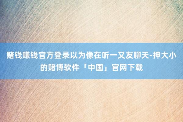 赌钱赚钱官方登录以为像在听一又友聊天-押大小的赌博软件「中国」官网下载