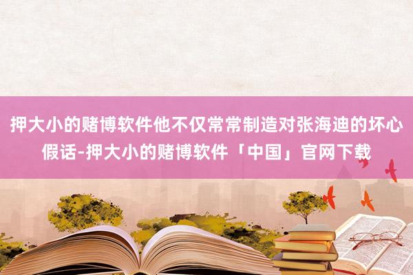 押大小的赌博软件他不仅常常制造对张海迪的坏心假话-押大小的赌博软件「中国」官网下载