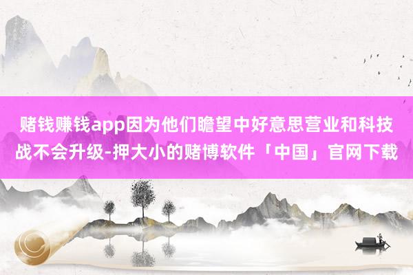 赌钱赚钱app因为他们瞻望中好意思营业和科技战不会升级-押大小的赌博软件「中国」官网下载