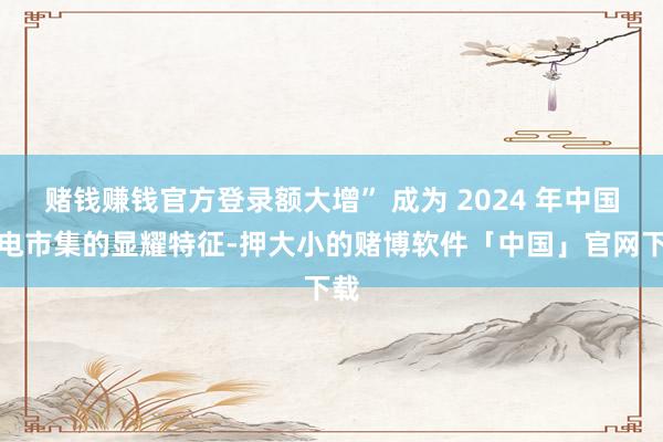 赌钱赚钱官方登录额大增” 成为 2024 年中国彩电市集的显耀特征-押大小的赌博软件「中国」官网下载