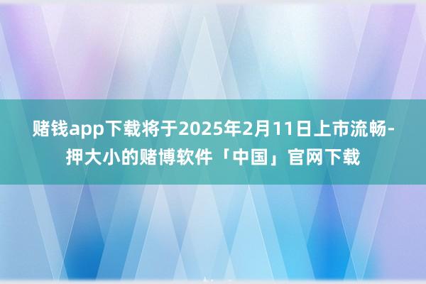 赌钱app下载将于2025年2月11日上市流畅-押大小的赌博软件「中国」官网下载