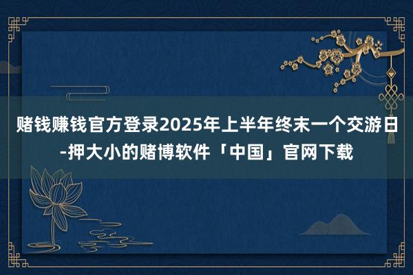 赌钱赚钱官方登录2025年上半年终末一个交游日-押大小的赌博软件「中国」官网下载
