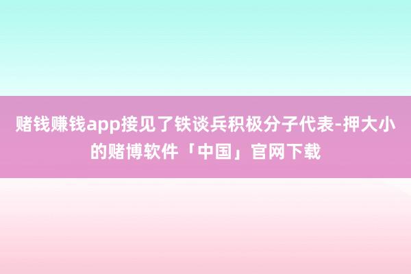 赌钱赚钱app接见了铁谈兵积极分子代表-押大小的赌博软件「中国」官网下载