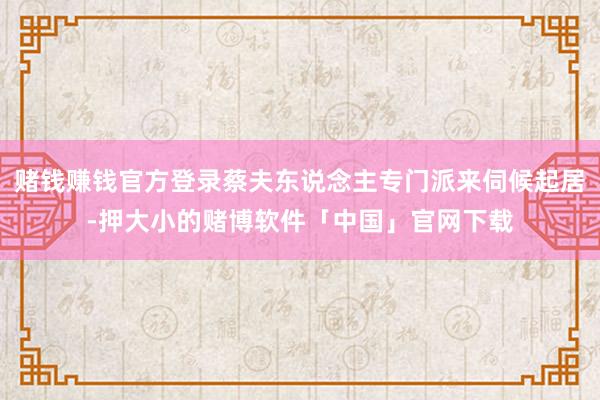 赌钱赚钱官方登录蔡夫东说念主专门派来伺候起居-押大小的赌博软件「中国」官网下载