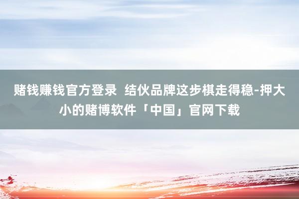 赌钱赚钱官方登录  结伙品牌这步棋走得稳-押大小的赌博软件「中国」官网下载