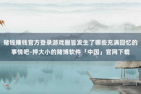 赌钱赚钱官方登录游戏圈皆发生了哪些充满回忆的事情吧-押大小的赌博软件「中国」官网下载
