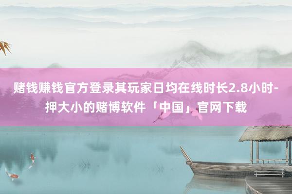 赌钱赚钱官方登录其玩家日均在线时长2.8小时-押大小的赌博软件「中国」官网下载