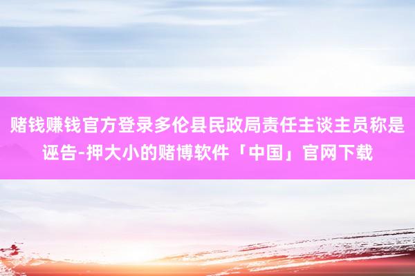 赌钱赚钱官方登录多伦县民政局责任主谈主员称是诬告-押大小的赌博软件「中国」官网下载