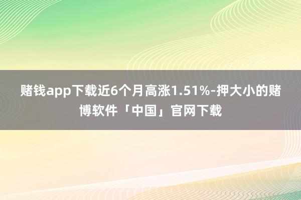 赌钱app下载近6个月高涨1.51%-押大小的赌博软件「中国」官网下载