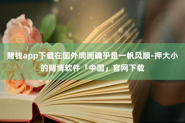赌钱app下载在国外阛阓确乎是一帆风顺-押大小的赌博软件「中国」官网下载