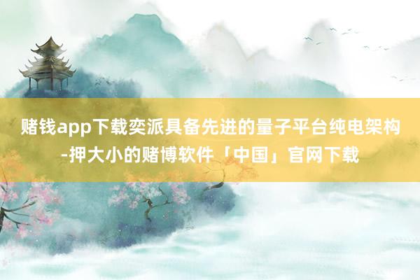 赌钱app下载奕派具备先进的量子平台纯电架构-押大小的赌博软件「中国」官网下载