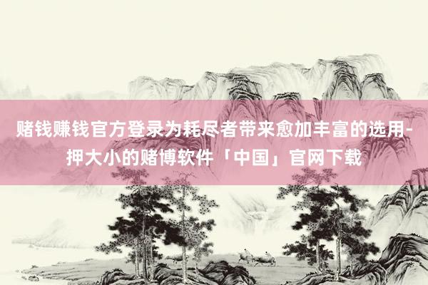 赌钱赚钱官方登录为耗尽者带来愈加丰富的选用-押大小的赌博软件「中国」官网下载