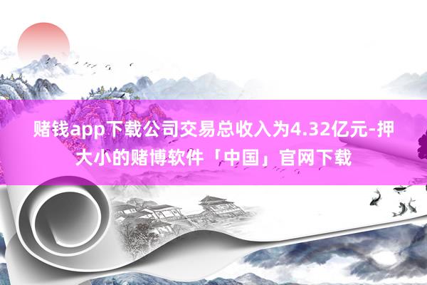 赌钱app下载　　公司交易总收入为4.32亿元-押大小的赌博软件「中国」官网下载