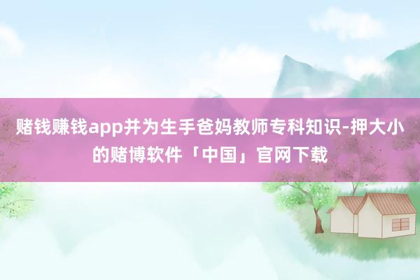 赌钱赚钱app并为生手爸妈教师专科知识-押大小的赌博软件「中国」官网下载