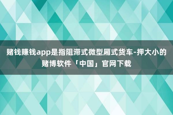 赌钱赚钱app是指阻滞式微型厢式货车-押大小的赌博软件「中国」官网下载