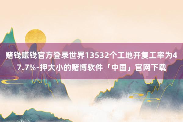 赌钱赚钱官方登录世界13532个工地开复工率为47.7%-押大小的赌博软件「中国」官网下载