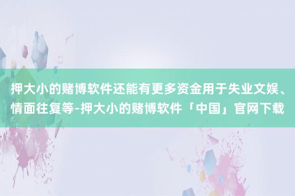 押大小的赌博软件还能有更多资金用于失业文娱、情面往复等-押大小的赌博软件「中国」官网下载
