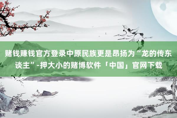 赌钱赚钱官方登录中原民族更是昂扬为“龙的传东谈主”-押大小的赌博软件「中国」官网下载