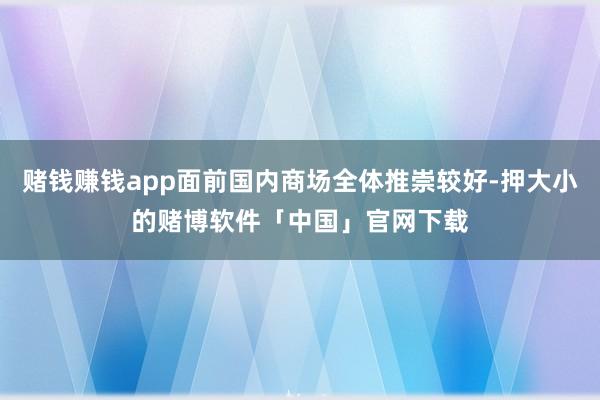 赌钱赚钱app面前国内商场全体推崇较好-押大小的赌博软件「中国」官网下载