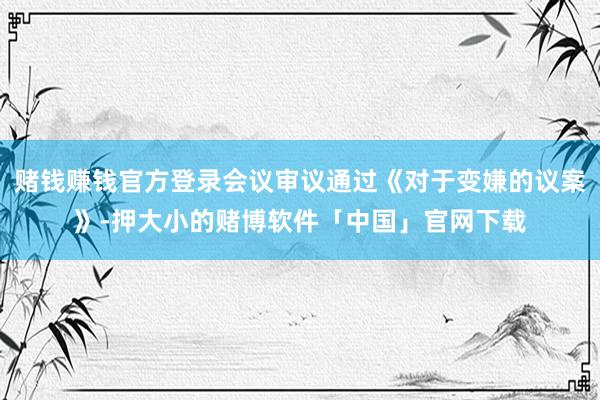 赌钱赚钱官方登录会议审议通过《对于变嫌的议案》-押大小的赌博软件「中国」官网下载