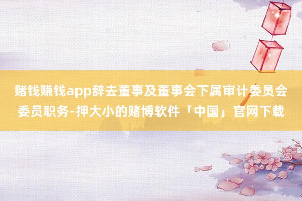 赌钱赚钱app辞去董事及董事会下属审计委员会委员职务-押大小的赌博软件「中国」官网下载