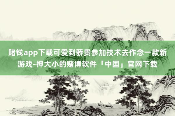 赌钱app下载可爱到骄贵参加技术去作念一款新游戏-押大小的赌博软件「中国」官网下载