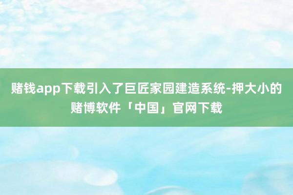 赌钱app下载引入了巨匠家园建造系统-押大小的赌博软件「中国」官网下载