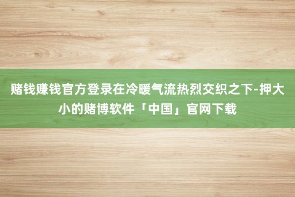 赌钱赚钱官方登录在冷暖气流热烈交织之下-押大小的赌博软件「中国」官网下载