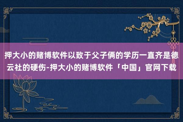 押大小的赌博软件以致于父子俩的学历一直齐是德云社的硬伤-押大小的赌博软件「中国」官网下载