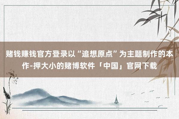 赌钱赚钱官方登录以“追想原点”为主题制作的本作-押大小的赌博软件「中国」官网下载