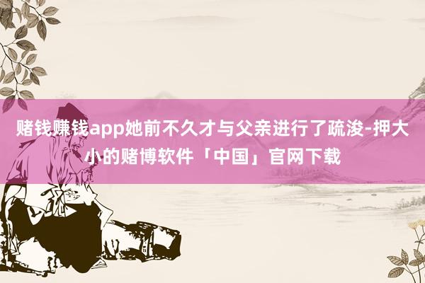 赌钱赚钱app她前不久才与父亲进行了疏浚-押大小的赌博软件「中国」官网下载