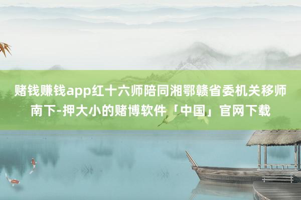 赌钱赚钱app红十六师陪同湘鄂赣省委机关移师南下-押大小的赌博软件「中国」官网下载