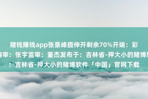 赌钱赚钱app张景峰摄伸开剩余70%开端：彩练新闻责编：金馨鑫编审：张宇监审：董杰发布于：吉林省-押大小的赌博软件「中国」官网下载