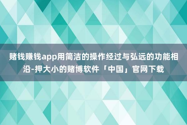赌钱赚钱app用简洁的操作经过与弘远的功能相沿-押大小的赌博软件「中国」官网下载