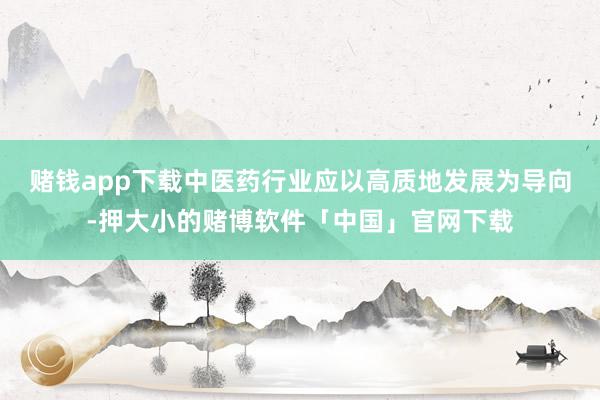赌钱app下载中医药行业应以高质地发展为导向-押大小的赌博软件「中国」官网下载
