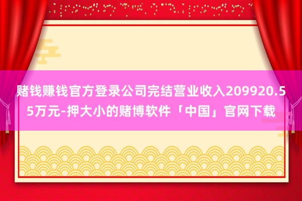 赌钱赚钱官方登录公司完结营业收入209920.55万元-押大小的赌博软件「中国」官网下载