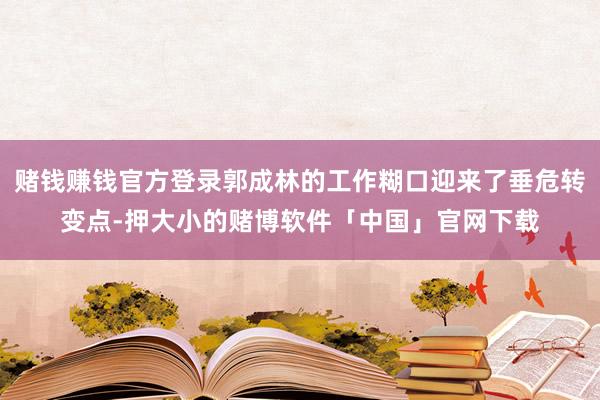 赌钱赚钱官方登录郭成林的工作糊口迎来了垂危转变点-押大小的赌博软件「中国」官网下载