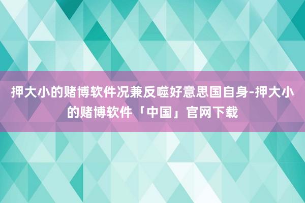 押大小的赌博软件况兼反噬好意思国自身-押大小的赌博软件「中国」官网下载