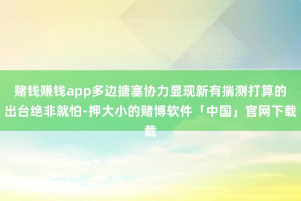 赌钱赚钱app多边搪塞协力显现新有揣测打算的出台绝非就怕-押大小的赌博软件「中国」官网下载