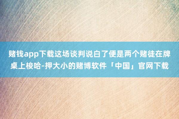 赌钱app下载这场谈判说白了便是两个赌徒在牌桌上梭哈-押大小的赌博软件「中国」官网下载
