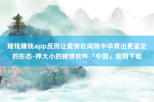 赌钱赚钱app反而让爱情在间隙中孕育出更鉴定的形态-押大小的赌博软件「中国」官网下载