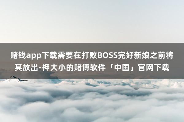 赌钱app下载需要在打败BOSS完好新娘之前将其放出-押大小的赌博软件「中国」官网下载