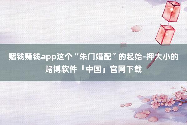 赌钱赚钱app这个“朱门婚配”的起始-押大小的赌博软件「中国」官网下载