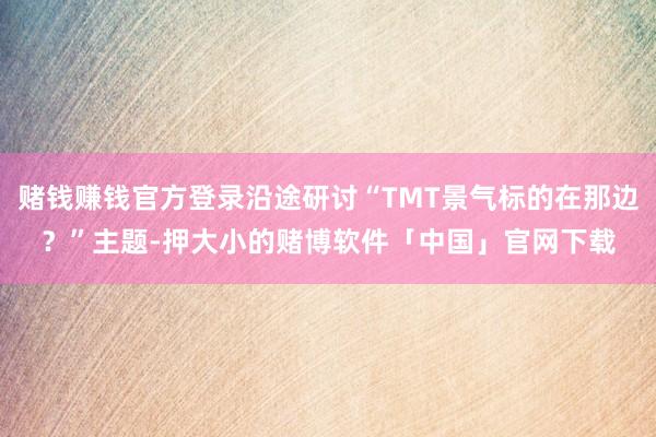 赌钱赚钱官方登录沿途研讨“TMT景气标的在那边？”主题-押大小的赌博软件「中国」官网下载