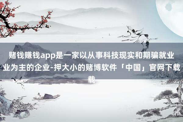 赌钱赚钱app是一家以从事科技现实和期骗就业业为主的企业-押大小的赌博软件「中国」官网下载