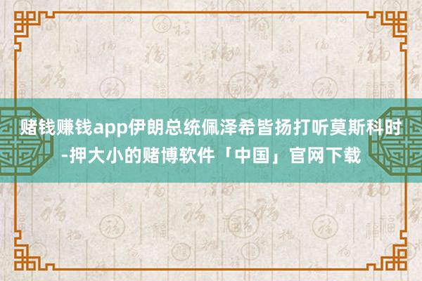 赌钱赚钱app伊朗总统佩泽希皆扬打听莫斯科时-押大小的赌博软件「中国」官网下载